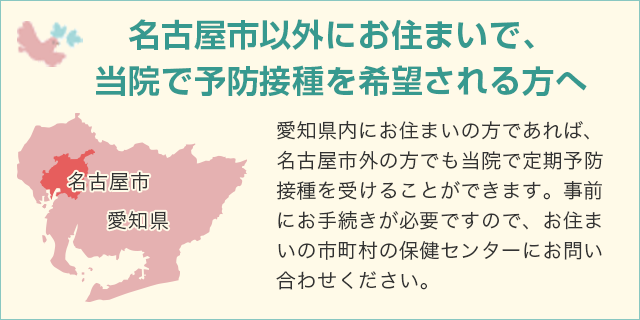 名古屋市以外にお住まいで、当院で予防接種を希望される方へ / 愛知県内にお住まいの方であれば、名古屋市外の方でも当院で定期予防接種を受けることができます。事前にお手続きが必要ですので、お住まいの市町村の保健センターにお問い合わせください。